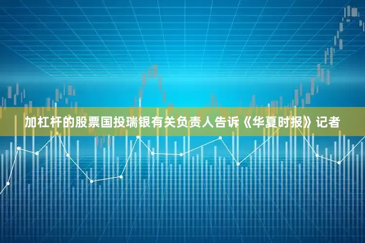 加杠杆的股票国投瑞银有关负责人告诉《华夏时报》记者