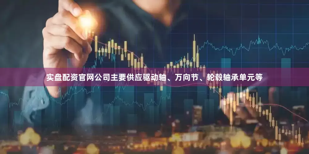 实盘配资官网公司主要供应驱动轴、万向节、轮毂轴承单元等