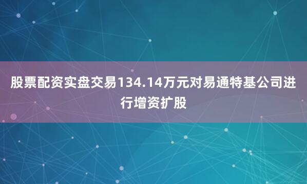 股票配资实盘交易134.14万元对易通特基公司进行增资扩股