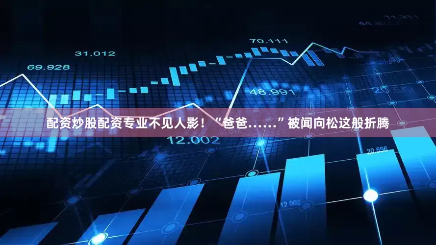 配资炒股配资专业不见人影！“爸爸……”被闻向松这般折腾